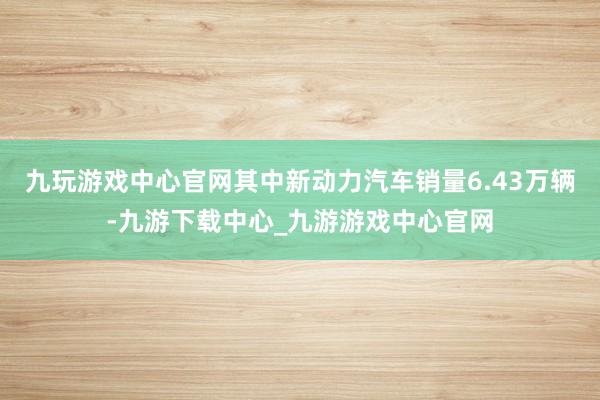 九玩游戏中心官网其中新动力汽车销量6.43万辆-九游下载中心_九游游戏中心官网