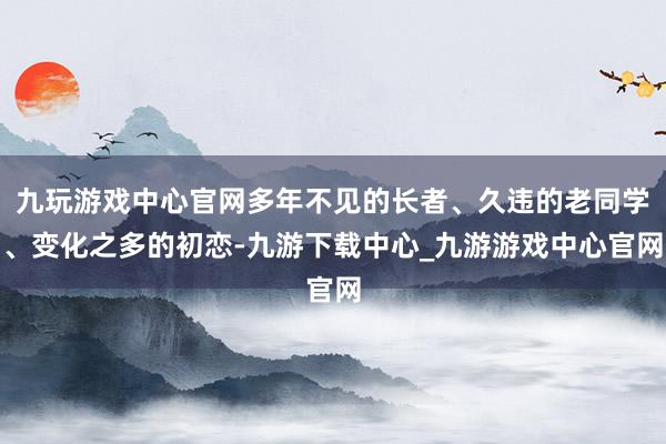 九玩游戏中心官网多年不见的长者、久违的老同学、变化之多的初恋-九游下载中心_九游游戏中心官网