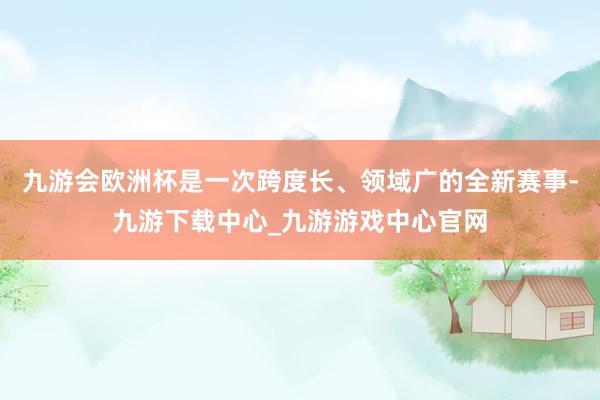 九游会欧洲杯是一次跨度长、领域广的全新赛事-九游下载中心_九游游戏中心官网