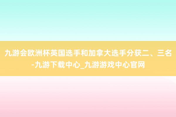 九游会欧洲杯英国选手和加拿大选手分获二、三名-九游下载中心_九游游戏中心官网