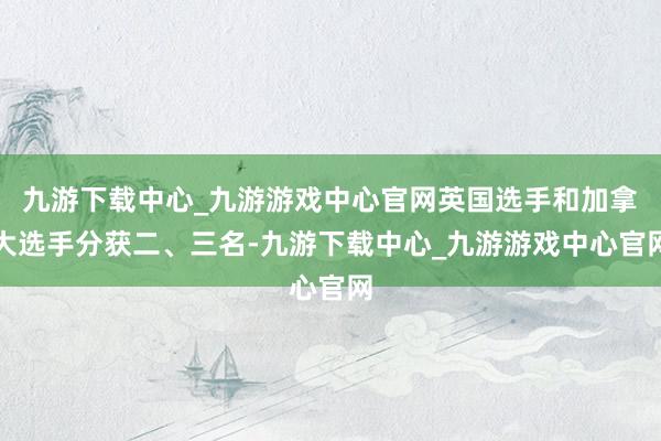 九游下载中心_九游游戏中心官网英国选手和加拿大选手分获二、三名-九游下载中心_九游游戏中心官网