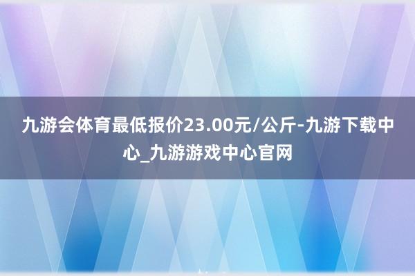 九游会体育最低报价23.00元/公斤-九游下载中心_九游游戏中心官网