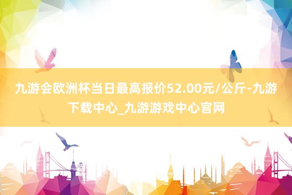 九游会欧洲杯当日最高报价52.00元/公斤-九游下载中心_九游游戏中心官网