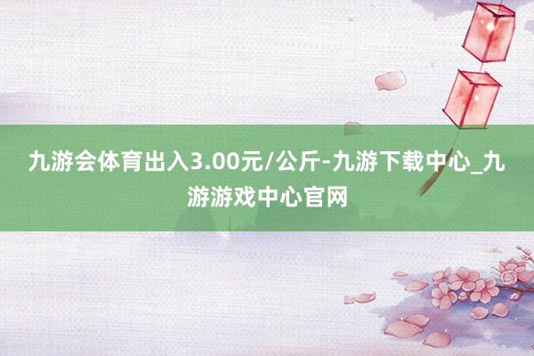 九游会体育出入3.00元/公斤-九游下载中心_九游游戏中心官网