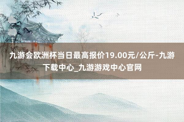 九游会欧洲杯当日最高报价19.00元/公斤-九游下载中心_九游游戏中心官网