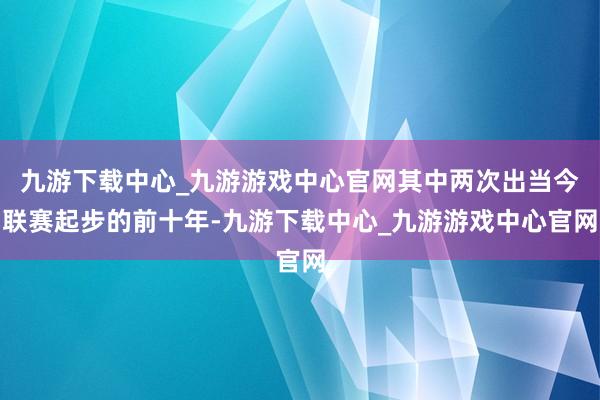 九游下载中心_九游游戏中心官网其中两次出当今联赛起步的前十年-九游下载中心_九游游戏中心官网