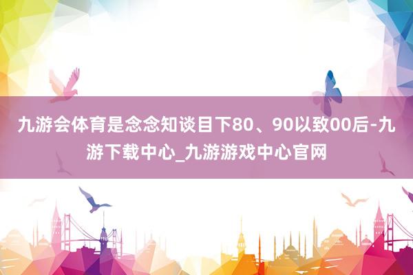 九游会体育是念念知谈目下80、90以致00后-九游下载中心_九游游戏中心官网