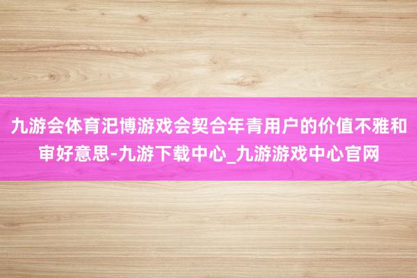 九游会体育汜博游戏会契合年青用户的价值不雅和审好意思-九游下载中心_九游游戏中心官网