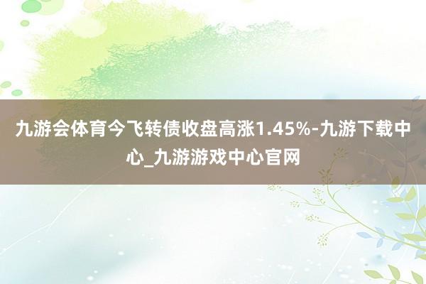 九游会体育今飞转债收盘高涨1.45%-九游下载中心_九游游戏中心官网