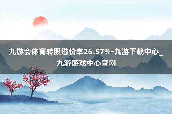 九游会体育转股溢价率26.57%-九游下载中心_九游游戏中心官网