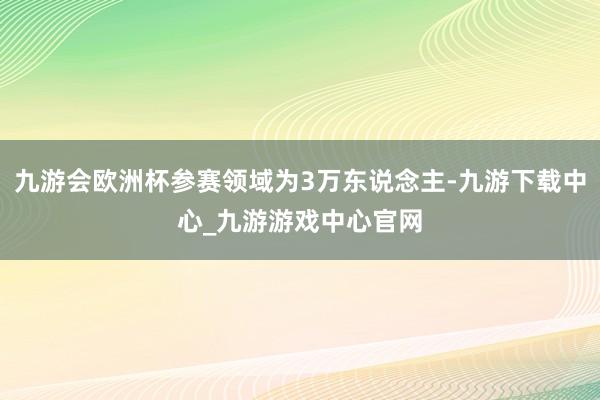 九游会欧洲杯参赛领域为3万东说念主-九游下载中心_九游游戏中心官网