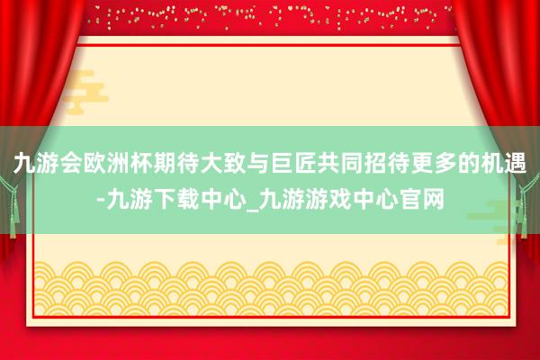 九游会欧洲杯期待大致与巨匠共同招待更多的机遇-九游下载中心_九游游戏中心官网