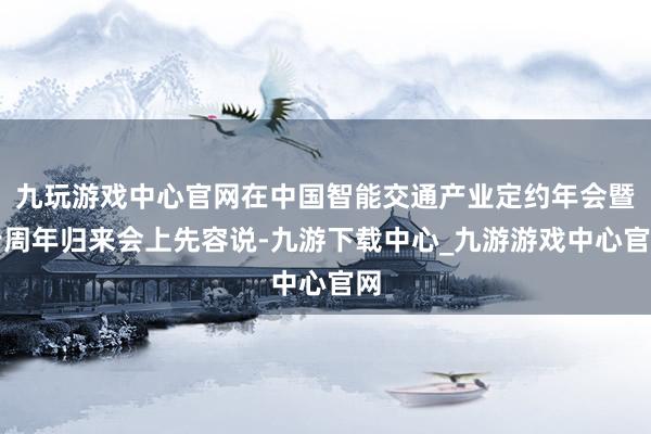 九玩游戏中心官网在中国智能交通产业定约年会暨十周年归来会上先容说-九游下载中心_九游游戏中心官网