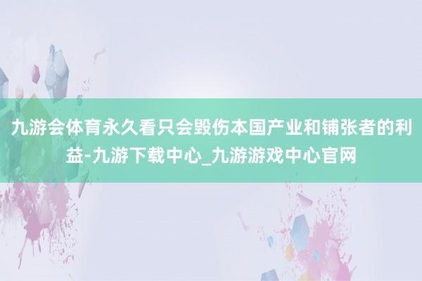 九游会体育永久看只会毁伤本国产业和铺张者的利益-九游下载中心_九游游戏中心官网