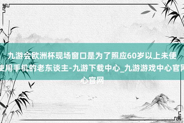 九游会欧洲杯现场窗口是为了照应60岁以上未便使用手机的老东谈主-九游下载中心_九游游戏中心官网