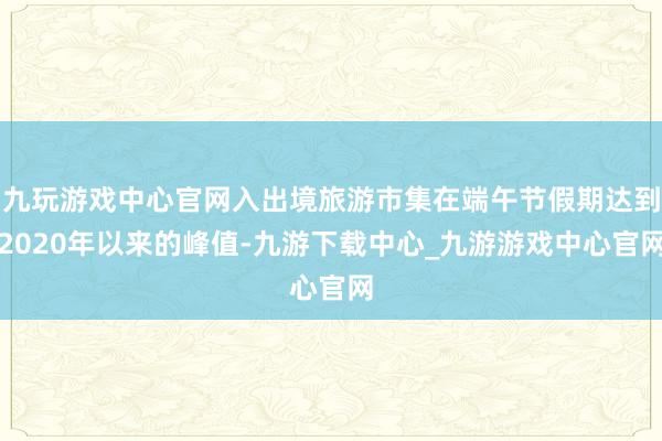 九玩游戏中心官网入出境旅游市集在端午节假期达到2020年以来的峰值-九游下载中心_九游游戏中心官网