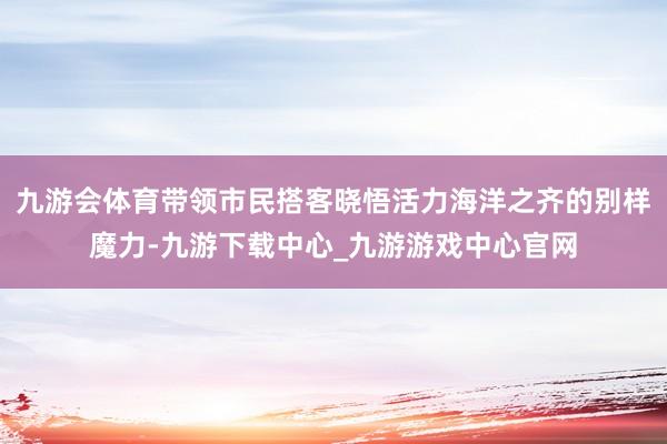 九游会体育带领市民搭客晓悟活力海洋之齐的别样魔力-九游下载中心_九游游戏中心官网