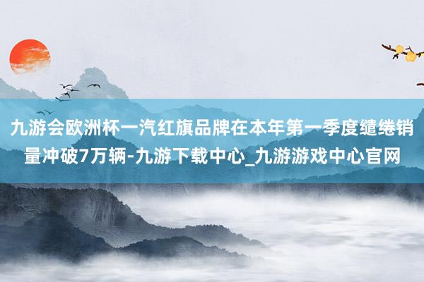 九游会欧洲杯一汽红旗品牌在本年第一季度缱绻销量冲破7万辆-九游下载中心_九游游戏中心官网