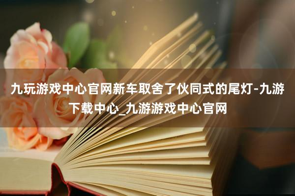 九玩游戏中心官网新车取舍了伙同式的尾灯-九游下载中心_九游游戏中心官网