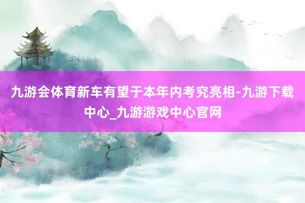 九游会体育新车有望于本年内考究亮相-九游下载中心_九游游戏中心官网