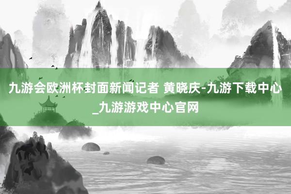 九游会欧洲杯封面新闻记者 黄晓庆-九游下载中心_九游游戏中心官网