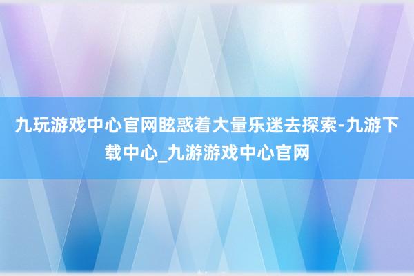 九玩游戏中心官网眩惑着大量乐迷去探索-九游下载中心_九游游戏中心官网