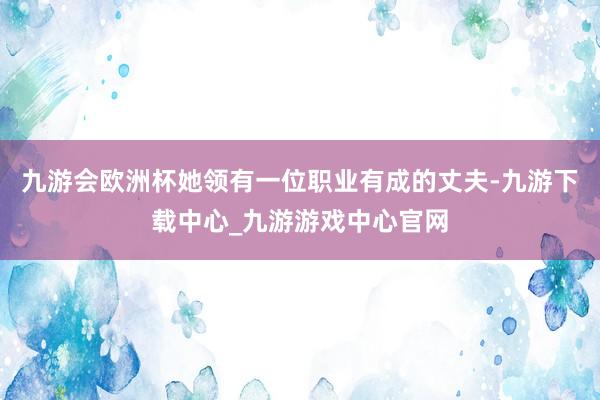 九游会欧洲杯她领有一位职业有成的丈夫-九游下载中心_九游游戏中心官网