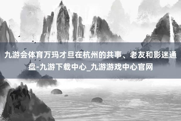 九游会体育万玛才旦在杭州的共事、老友和影迷通盘-九游下载中心_九游游戏中心官网