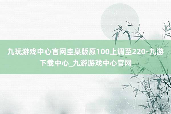 九玩游戏中心官网圭臬版原100上调至220-九游下载中心_九游游戏中心官网