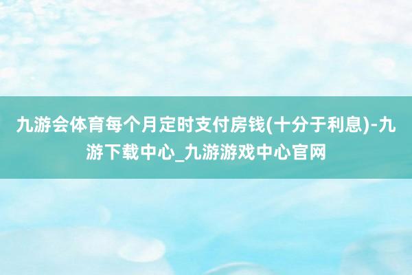 九游会体育每个月定时支付房钱(十分于利息)-九游下载中心_九游游戏中心官网