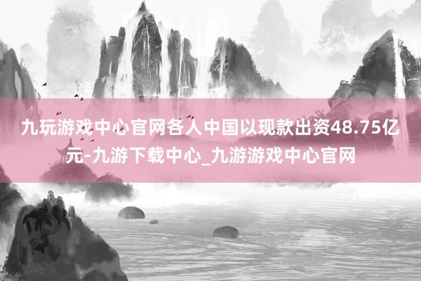 九玩游戏中心官网各人中国以现款出资48.75亿元-九游下载中心_九游游戏中心官网