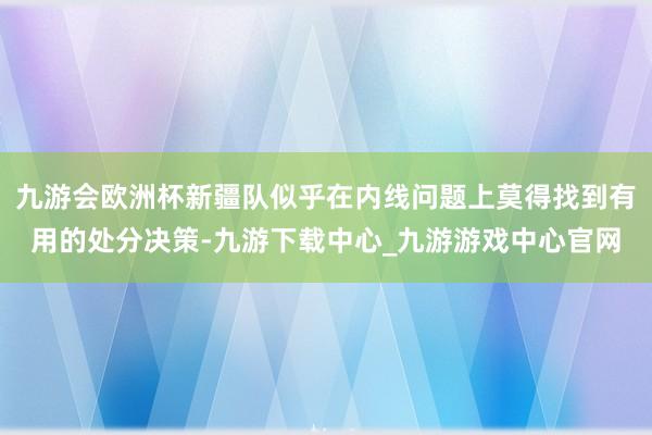 九游会欧洲杯新疆队似乎在内线问题上莫得找到有用的处分决策-九游下载中心_九游游戏中心官网