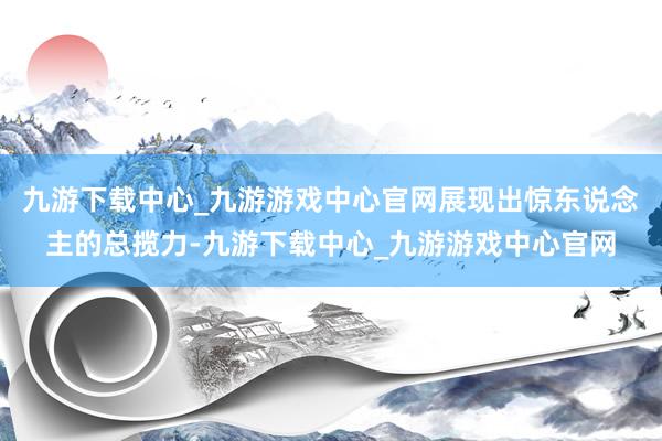 九游下载中心_九游游戏中心官网展现出惊东说念主的总揽力-九游下载中心_九游游戏中心官网