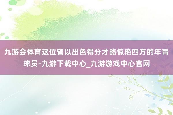 九游会体育这位曾以出色得分才略惊艳四方的年青球员-九游下载中心_九游游戏中心官网