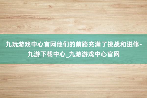 九玩游戏中心官网他们的前路充满了挑战和进修-九游下载中心_九游游戏中心官网