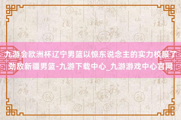 九游会欧洲杯辽宁男篮以惊东说念主的实力校服了劲敌新疆男篮-九游下载中心_九游游戏中心官网