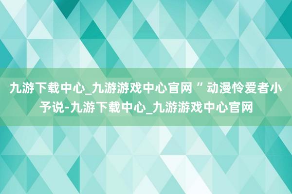 九游下载中心_九游游戏中心官网 ”动漫怜爱者小予说-九游下载中心_九游游戏中心官网