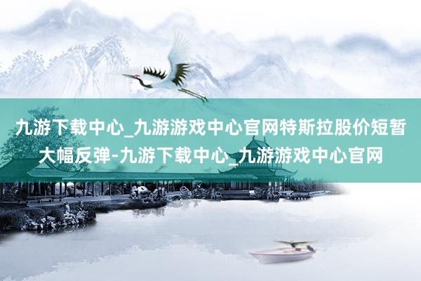 九游下载中心_九游游戏中心官网特斯拉股价短暂大幅反弹-九游下载中心_九游游戏中心官网