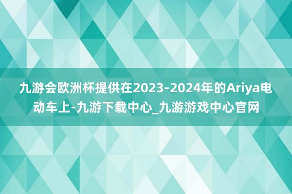 九游会欧洲杯提供在2023-2024年的Ariya电动车上-九游下载中心_九游游戏中心官网