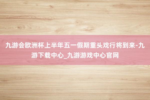 九游会欧洲杯上半年五一假期重头戏行将到来-九游下载中心_九游游戏中心官网