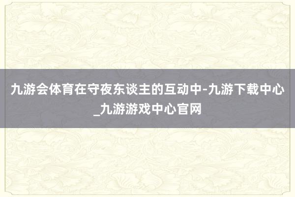 九游会体育在守夜东谈主的互动中-九游下载中心_九游游戏中心官网