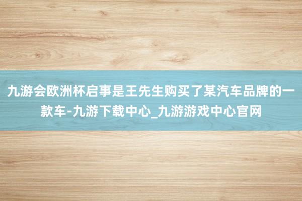 九游会欧洲杯启事是王先生购买了某汽车品牌的一款车-九游下载中心_九游游戏中心官网