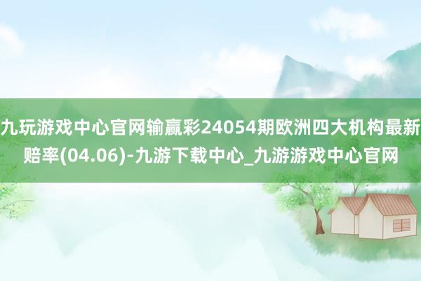 九玩游戏中心官网输赢彩24054期欧洲四大机构最新赔率(04.06)-九游下载中心_九游游戏中心官网