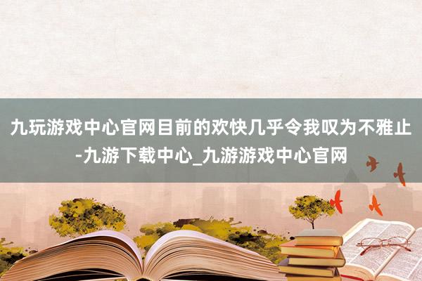 九玩游戏中心官网目前的欢快几乎令我叹为不雅止-九游下载中心_九游游戏中心官网