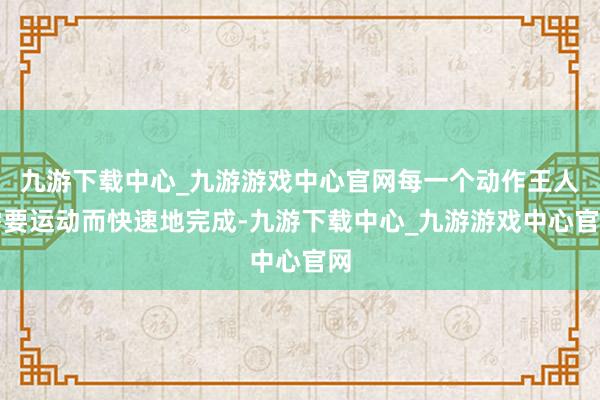 九游下载中心_九游游戏中心官网每一个动作王人需要运动而快速地完成-九游下载中心_九游游戏中心官网