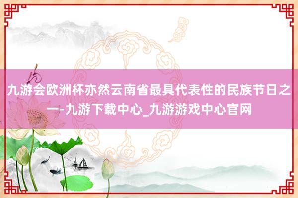 九游会欧洲杯亦然云南省最具代表性的民族节日之一-九游下载中心_九游游戏中心官网