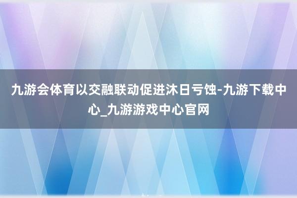 九游会体育以交融联动促进沐日亏蚀-九游下载中心_九游游戏中心官网