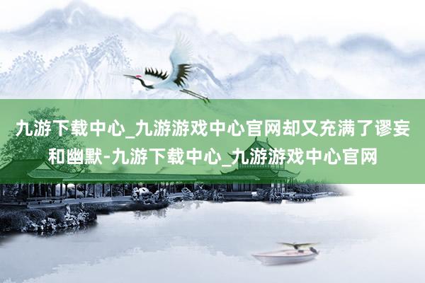 九游下载中心_九游游戏中心官网却又充满了谬妄和幽默-九游下载中心_九游游戏中心官网