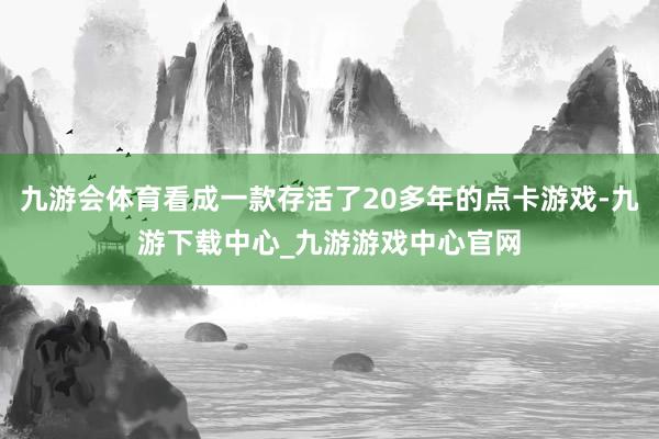 九游会体育看成一款存活了20多年的点卡游戏-九游下载中心_九游游戏中心官网