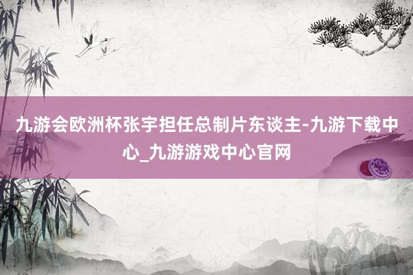 九游会欧洲杯张宇担任总制片东谈主-九游下载中心_九游游戏中心官网